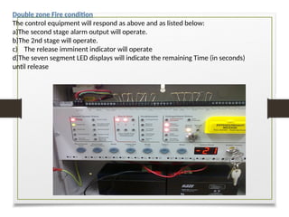 Double zone Fire condition
The control equipment will respond as above and as listed below:
a)The second stage alarm output will operate.
b)The 2nd stage will operate.
c) The release imminent indicator will operate
d)The seven segment LED displays will indicate the remaining Time (in seconds)
until release
 