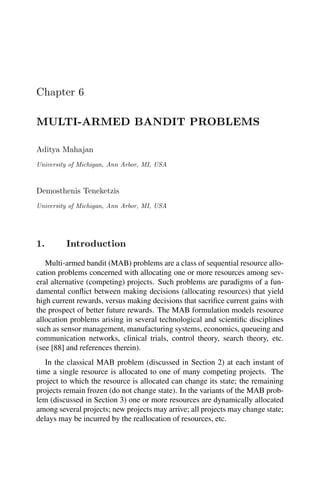 Chapter 6
MULTI-ARMED BANDIT PROBLEMS
Aditya Mahajan
University of Michigan, Ann Arbor, MI, USA
Demosthenis Teneketzis
University of Michigan, Ann Arbor, MI, USA
1. Introduction
Multi-armed bandit (MAB) problems are a class of sequential resource allo-
cation problems concerned with allocating one or more resources among sev-
eral alternative (competing) projects. Such problems are paradigms of a fun-
damental conflict between making decisions (allocating resources) that yield
high current rewards, versus making decisions that sacrifice current gains with
the prospect of better future rewards. The MAB formulation models resource
allocation problems arising in several technological and scientific disciplines
such as sensor management, manufacturing systems, economics, queueing and
communication networks, clinical trials, control theory, search theory, etc.
(see [88] and references therein).
In the classical MAB problem (discussed in Section 2) at each instant of
time a single resource is allocated to one of many competing projects. The
project to which the resource is allocated can change its state; the remaining
projects remain frozen (do not change state). In the variants of the MAB prob-
lem (discussed in Section 3) one or more resources are dynamically allocated
among several projects; new projects may arrive; all projects may change state;
delays may be incurred by the reallocation of resources, etc.
 