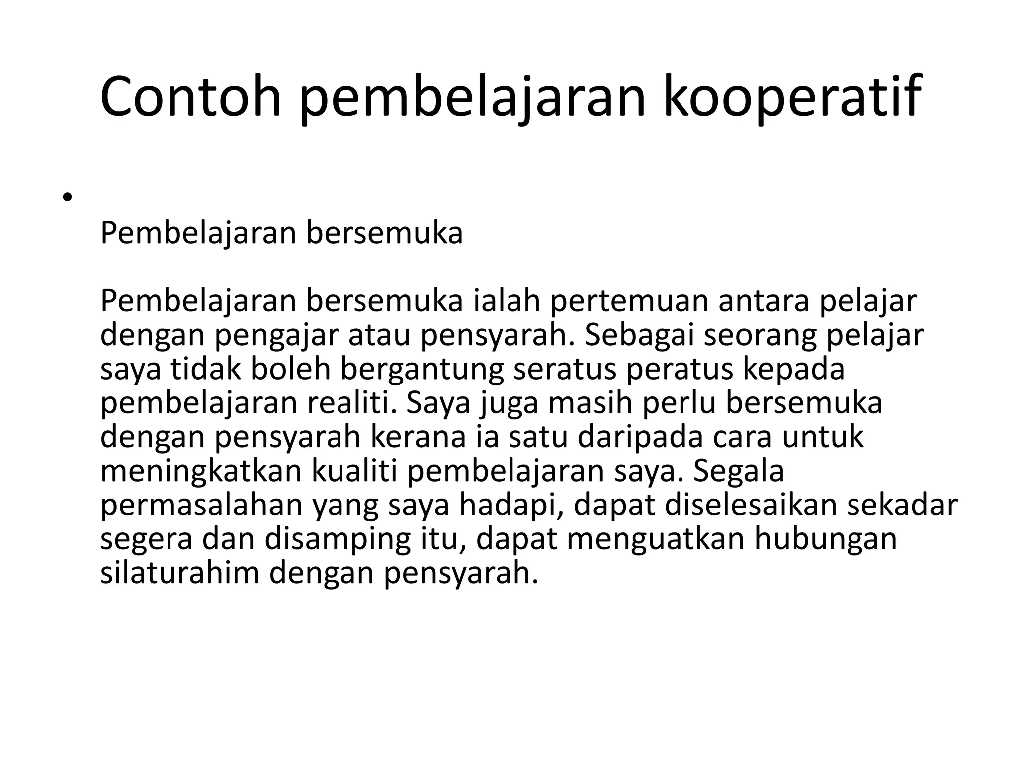 Contoh pembelajaran kooperatif
•
Pembelajaran bersemuka
Pembelajaran bersemuka ialah pertemuan antara pelajar
dengan pengajar atau pensyarah. Sebagai seorang pelajar
saya tidak boleh bergantung seratus peratus kepada
pembelajaran realiti. Saya juga masih perlu bersemuka
dengan pensyarah kerana ia satu daripada cara untuk
meningkatkan kualiti pembelajaran saya. Segala
permasalahan yang saya hadapi, dapat diselesaikan sekadar
segera dan disamping itu, dapat menguatkan hubungan
silaturahim dengan pensyarah.
 