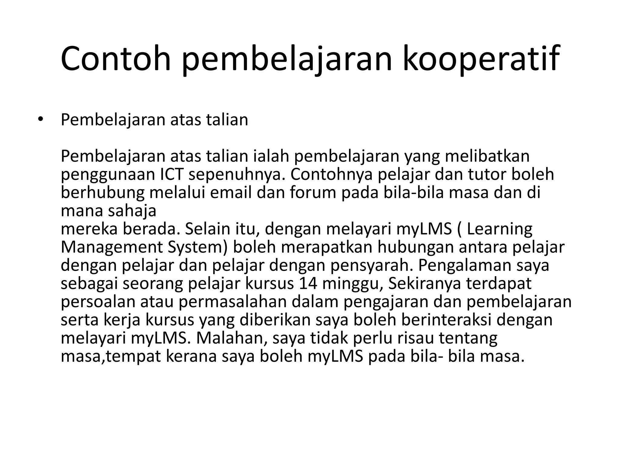 Contoh pembelajaran kooperatif
• Pembelajaran atas talian
Pembelajaran atas talian ialah pembelajaran yang melibatkan
penggunaan ICT sepenuhnya. Contohnya pelajar dan tutor boleh
berhubung melalui email dan forum pada bila-bila masa dan di
mana sahaja
mereka berada. Selain itu, dengan melayari myLMS ( Learning
Management System) boleh merapatkan hubungan antara pelajar
dengan pelajar dan pelajar dengan pensyarah. Pengalaman saya
sebagai seorang pelajar kursus 14 minggu, Sekiranya terdapat
persoalan atau permasalahan dalam pengajaran dan pembelajaran
serta kerja kursus yang diberikan saya boleh berinteraksi dengan
melayari myLMS. Malahan, saya tidak perlu risau tentang
masa,tempat kerana saya boleh myLMS pada bila- bila masa.
 