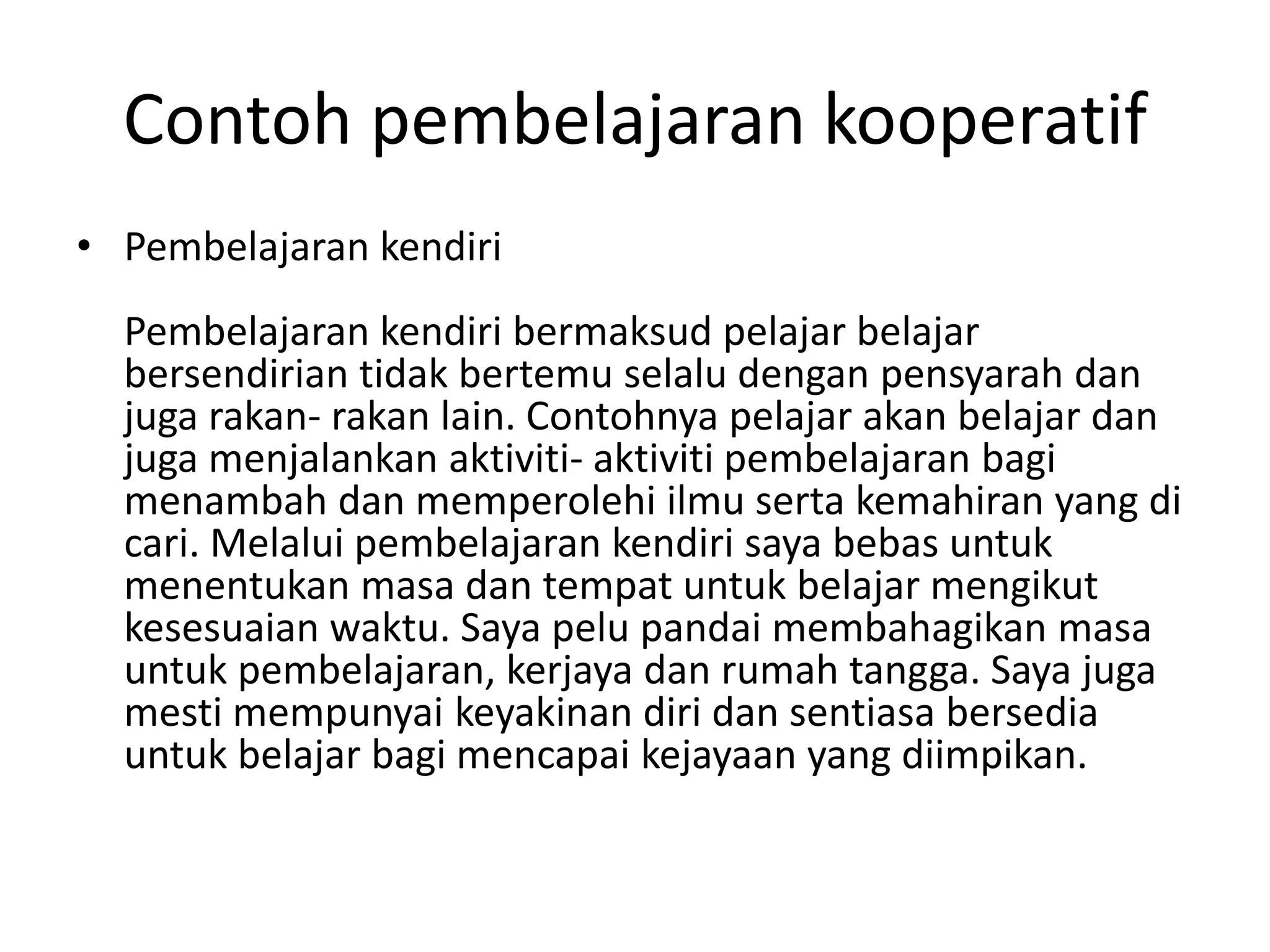 Contoh pembelajaran kooperatif
• Pembelajaran kendiri
Pembelajaran kendiri bermaksud pelajar belajar
bersendirian tidak bertemu selalu dengan pensyarah dan
juga rakan- rakan lain. Contohnya pelajar akan belajar dan
juga menjalankan aktiviti- aktiviti pembelajaran bagi
menambah dan memperolehi ilmu serta kemahiran yang di
cari. Melalui pembelajaran kendiri saya bebas untuk
menentukan masa dan tempat untuk belajar mengikut
kesesuaian waktu. Saya pelu pandai membahagikan masa
untuk pembelajaran, kerjaya dan rumah tangga. Saya juga
mesti mempunyai keyakinan diri dan sentiasa bersedia
untuk belajar bagi mencapai kejayaan yang diimpikan.
 
