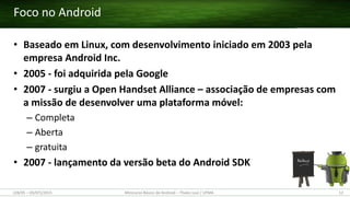 • Baseado em Linux, com desenvolvimento iniciado em 2003 pela
empresa Android Inc.
• 2005 - foi adquirida pela Google
• 2007 - surgiu a Open Handset Alliance – associação de empresas com
a missão de desenvolver uma plataforma móvel:
– Completa
– Aberta
– gratuita
• 2007 - lançamento da versão beta do Android SDK
Foco no Android
(28/05 – 03/07)/2015 Minicurso Básico de Android – Thales Levi / UFMA 12
 