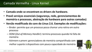 • Camada onde se encontram os drivers de hardware.
• Provê serviços essenciais (segurança, rede, gerenciamentoo de
memória e processos, abstração do hardware para outras camadas)
• Versão modificada do core do Linux 2.6. Exemplos de modificações:
– Binder: permite que um processo possa chamar uma rotina em outro
processo
– OOM (Out-of-Memory Handler): termina processos quando há falta de
memória
– Ashmem e pmem: gerenciadores de memória compartilhada com
melhor suporte à dispositivos com pouca capacidade de memória
Camada Vermelha - Linux Kernel
(28/05 – 03/07)/2015 Minicurso Básico de Android – Thales Levi / UFMA 14
 