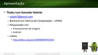 Apresentação
• Thales Levi Azevedo Valente
– selaht7@gmail.com
– Bacharel em Ciência da Computação – UFMA
– Pesquisador em:
• Processamento de Imagens
• Android
– Lattes:
• http://lattes.cnpq.br/1509490497932923
(28/05 – 03/07)/2015 2Minicurso Básico de Android – Thales Levi / UFMA
 