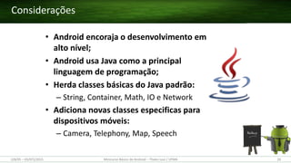 • Android encoraja o desenvolvimento em
alto nível;
• Android usa Java como a principal
linguagem de programação;
• Herda classes básicas do Java padrão:
– String, Container, Math, IO e Network
• Adiciona novas classes especificas para
dispositivos móveis:
– Camera, Telephony, Map, Speech
Considerações
(28/05 – 03/07)/2015 Minicurso Básico de Android – Thales Levi / UFMA 20
 