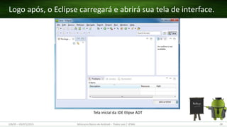Figura X. Página de download do Eclipse ADT
Tela inicial da IDE Elipse ADT
Logo após, o Eclipse carregará e abrirá sua tela de interface.
(28/05 – 03/07)/2015 Minicurso Básico de Android – Thales Levi / UFMA 28
 