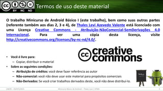 O trabalho Minicurso de Android Básico I (este trabalho), bem como suas outras partes
(referente também aos dias 2, 3 e 4), de Thales Levi Azevedo Valente está licenciado com
uma Licença Creative Commons - Atribuição-NãoComercial-SemDerivações 4.0
Internacional. Para ver uma cópia desta licença, visite
http://creativecommons.org/licenses/by-nc-nd/4.0/.
• Você é livre para:
– Copiar, distribuir o material
• Sobre as seguintes condições:
– Atribuição de créditos: você deve fazer referência ao autor
– Não-comercial: você não deve usar este material para propósitos comerciais
– Não-Derivados: Se você criar trabalhos derivados deste, você não deve distribuí-lo.
Termos de uso deste material
(28/05 – 03/07)/2015 Minicurso Básico de Android – Thales Levi / UFMA 3
 