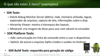 • SDK Tools:
– Dalvik Debug Monitor Server (ddms): rede, memória utilizada, logcat,
explorador de arquivos, captura de tela, informações sobre o disp.
– Hierarchy Viewer: mostra a hierarquia dos layouts.
– Mksdcard: cria imagem de disco para usar com sdcard no emulador
• SDK Platform Tools:
– Adb: comunicação em linha de comando entre o user e dispositivos
– Sqlite3: dá acesso a arquivos Sqlite criados e usados no Android
• SDK Build Tools: requerido para geração de código
O que são estes 3 itens? (exemplos)
(28/05 –
03/07)/2015
Minicurso Básico de Android – Thales Levi / UFMA 39
 