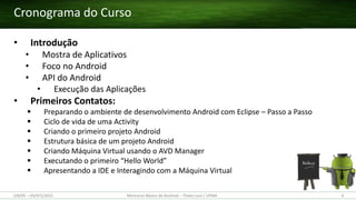 Cronograma do Curso
• Introdução
• Mostra de Aplicativos
• Foco no Android
• API do Android
• Execução das Aplicações
• Primeiros Contatos:
 Preparando o ambiente de desenvolvimento Android com Eclipse – Passo a Passo
 Ciclo de vida de uma Activity
 Criando o primeiro projeto Android
 Estrutura básica de um projeto Android
 Criando Máquina Virtual usando o AVD Manager
 Executando o primeiro “Hello World”
 Apresentando a IDE e Interagindo com a Máquina Virtual
4Minicurso Básico de Android – Thales Levi / UFMA(28/05 – 03/07)/2015
 