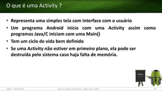 • Representa uma simples tela com interface com o usuário
• Um programa Android inicia com uma Activity assim como
programas Java/C iniciam com uma Main()
• Tem um ciclo de vida bem definido
• Se uma Activity não estiver em primeiro plano, ela pode ser
destruída pelo sistema caso haja falta de memória.
O que é uma Activity ?
(28/05 – 03/07)/2015 Minicurso Básico de Android – Thales Levi / UFMA 49
 