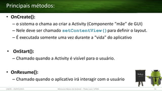 • OnCreate():
– o sistema o chama ao criar a Activity (Componente “mãe” de GUI)
– Nele deve ser chamado setContentView()para definir o layout.
– É executada somente uma vez durante a “vida” do aplicativo
• OnStart():
– Chamado quando a Activity é visível para o usuário.
• OnResume():
– Chamado quando o aplicativo irá interagir com o usuário
Principais métodos:
(28/05 – 03/07)/2015 Minicurso Básico de Android – Thales Levi / UFMA 51
 
