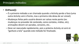 • OnPause():
– É o primeiro método a ser chamado quando a Activity perde o foco (uma
outra Activity vem à frente, mas a primeira não deixa de ser visível).
– Mudanças feitas pelo usuário devem ser salvas neste ponto (ex:
mudanças no provedor de conteúdo, como contatos, mídias, etc),
animações devem ser paradas, sensores, etc..
– Deve ser executada rapidamente, pois a próxima Activity só será só
“ganhará a tela” quando este método for finalizado.
Principais métodos:
(28/05 – 03/07)/2015 Minicurso Básico de Android – Thales Levi / UFMA 52
 
