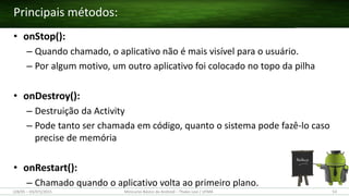 • onStop():
– Quando chamado, o aplicativo não é mais visível para o usuário.
– Por algum motivo, um outro aplicativo foi colocado no topo da pilha
• onDestroy():
– Destruição da Activity
– Pode tanto ser chamada em código, quanto o sistema pode fazê-lo caso
precise de memória
• onRestart():
– Chamado quando o aplicativo volta ao primeiro plano.
Principais métodos:
(28/05 – 03/07)/2015 Minicurso Básico de Android – Thales Levi / UFMA 53
 