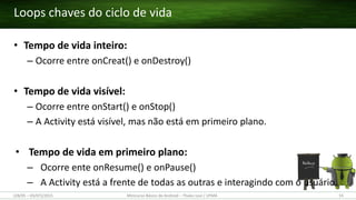 • Tempo de vida inteiro:
– Ocorre entre onCreat() e onDestroy()
• Tempo de vida visível:
– Ocorre entre onStart() e onStop()
– A Activity está visível, mas não está em primeiro plano.
• Tempo de vida em primeiro plano:
– Ocorre ente onResume() e onPause()
– A Activity está a frente de todas as outras e interagindo com o usuário.
Loops chaves do ciclo de vida
(28/05 – 03/07)/2015 Minicurso Básico de Android – Thales Levi / UFMA 55
 