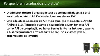 • O primeiro projeto é uma biblioteca de compatibilidade. Ela está
localizada no Android SDK e selecionamos ela no SDK.
• Esta biblioteca necessita da API mais atual (no momento, a API 22 -
Android 5.1). Tanto ela quanto o seu projeto devem ter esta API
como API de compilação ou haverá erros tanto na linkagem, quanto
a biblioteca acusará erros de falta de recursos (classes java ou
arquivos xml de layouts)
Porque foram criados dois projetos?
(28/05 –
03/07)/2015
Minicurso Básico de Android – Thales Levi / UFMA
65
 