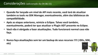 • Quando for lançado um nível de API mais recente, você terá de atualizar
também os tools no SDK Manager, eventualmente, além das bibliotecas de
compatibilidade.
• Após as etapas anteriores, reinicie o Eclipse. Talvez você também,
eventualmente, poderá ter que atualizar o Plugin ADT presente no Eclipse.
• Você não é obrigado a fazer atualizações. Tudo funcionará normal caso não
faça.
• Nunca faça atualizações sem ter um backup de seus recursos !!!! ( IDEs, SDK,
etc)
Considerações (adicionado dia 04-06-15)
(28/05 – 03/07)/2015 Minicurso Básico de Android – Thales Levi / UFMA 83
 