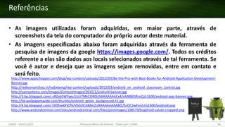 (28/05 – 03/07)/2015 Minicurso Básico de Android – Thales Levi / UFMA 86
• As imagens utilizadas foram adquiridas, em maior parte, através de
screenshots da tela do computador do próprio autor deste material.
• As imagens especificadas abaixo foram adquiridas através da ferramenta de
pesquisa de imagens da google https://images.google.com/. Todos os créditos
referente a elas são dados aos locais selecionados através de tal ferramenta. Se
você é autor e deseja que as imagens sejam removidas, entre em contato e
será feito.
http://www.appschopper.com/blog/wp-content/uploads/2013/03/Be-the-Pro-with-Best-Books-for-Android-Application-Development-
Banner.jpg
http://radixsmartclass.in/radixtemp/wp-content/uploads/2013/03/android_on_android_classroom_control.jpg
http://vamsystems.com/Images/ContentImages/2015/1/android-banner.jpg
http://3.bp.blogspot.com/-sRZob5WYyes/UzU7MkCOR0I/AAAAAAAACx4/sAlM8OIRrnQ/s1600/android-app-banner.png
http://hd.wallpaperswide.com/thumbs/android_green_background-t2.jpg
http://4.bp.blogspot.com/-OOXne6FICPk/VSGOCJtMm2I/AAAAAAAAABQ/ScOC2wFsnJU/s1600/android.png
http://www.androidcentral.com/sites/androidcentral.com/files/postimages/108579/bugdroid-salute-cropped.png
Referências
 