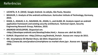 (28/05 – 03/07)/2015 Minicurso Básico de Android – Thales Levi / UFMA 87
• LECHETA, R. R. (2010). Google Android. 2a edição, São Paulo, Novatec
• BRAHLER, S. Analysis of the android architecture. Karlsruher Intitute of Technology, Germany,
2010.
• KHAN, S., KHALID, S. H., NAUMAN, M., KHAN, S., and ALAM, M. Analysis report on android
application framework and existing security architecture. Technical report, Security
Engineering Research Group, Pakistan, 2010.
• ANDROID DEVELOPERS. Disponível em:
<http://developer.android.com/develop/index.html.>. Acesso em: abril de 2015.
• ELINUX. Disponível em: <http://elinux.org/Android_Portal>. Acesso em: março de 2015.
• IDC. Smartphone OS Market Share, Q3 2014. Disponível em
<http://www.idc.com/prodserv/smartphone-os-market-share.jsp>. Acesso em: dezembro de
2014.
Referências
 
