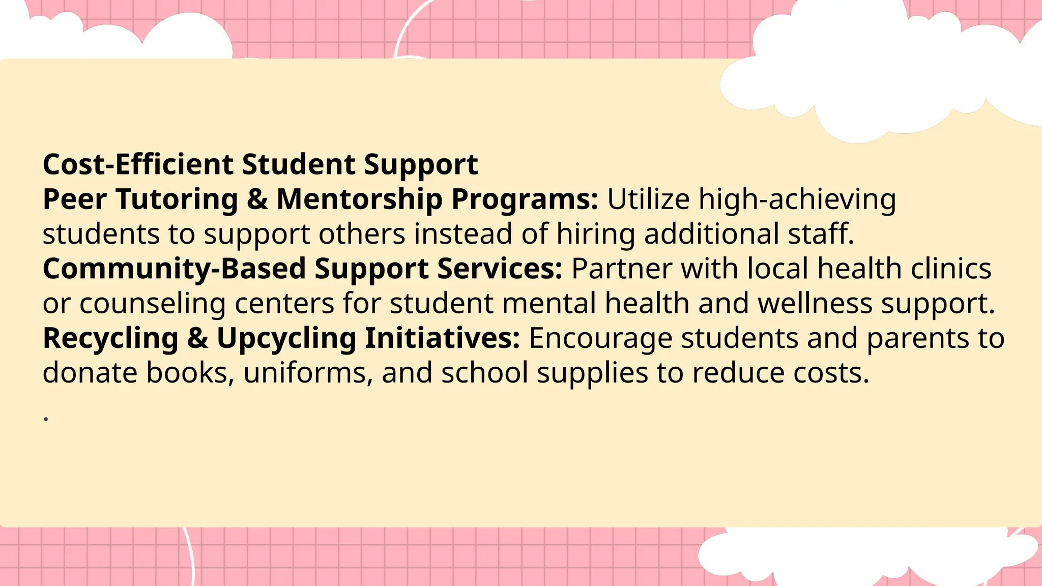 Cost-Efficient Student Support
Peer Tutoring & Mentorship Programs: Utilize high-achieving
students to support others instead of hiring additional staff.
Community-Based Support Services: Partner with local health clinics
or counseling centers for student mental health and wellness support.
Recycling & Upcycling Initiatives: Encourage students and parents to
donate books, uniforms, and school supplies to reduce costs.
.
 