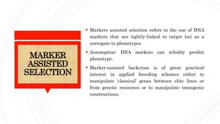 MARKER
ASSISTED
SELECTION
 Markers assisted selection refers to the use of DNA
markers that are tightly-linked to target loci as a
surrogate to phenotypes.
 Assumption: DNA markers can reliably predict
phenotype.
 Marker-assisted backcross is of great practical
interest in applied breeding schemes either to
manipulate ‘classical’ genes between elite lines or
from genetic resources or to manipulate transgenic
constructions.
 