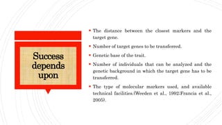 Success
depends
upon
 The distance between the closest markers and the
target gene.
 Number of target genes to be transferred.
 Genetic base of the trait.
 Number of individuals that can be analyzed and the
genetic background in which the target gene has to be
transferred.
 The type of molecular markers used, and available
technical facilities.(Weeden et al., 1992;Francia et al.,
2005).
 
