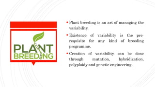  Plant breeding is an art of managing the
variability.
 Existence of variability is the pre-
requisite for any kind of breeding
programme.
 Creation of variability can be done
through mutation, hybridization,
polyploidy and genetic engineering.
 