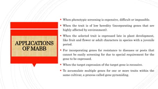 ADVANTAGES
 When phenotypic screening is expensive, difficult or impossible.
 When the trait is of low heredity (incorporating genes that are
highly affected by environment).
 When the selected trait is expressed late in plant development,
like fruit and flower or adult characters in species with a juvenile
period.
 For incorporating genes for resistance to diseases or pests that
cannot be easily screening for due to special requirement for the
gene to be expressed.
 When the target expression of the target gene is recessive.
 To accumulate multiple genes for one or more traits within the
same cultivar, a process called gene pyramiding.
APPLICATIONS
OF MABB
 
