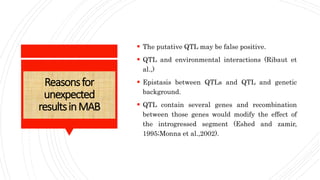 Reasonsfor
unexpected
resultsinMAB
 The putative QTL may be false positive.
 QTL and environmental interactions (Ribaut et
al.,)
 Epistasis between QTLs and QTL and genetic
background.
 QTL contain several genes and recombination
between those genes would modify the effect of
the introgressed segment (Eshed and zamir,
1995;Monna et al.,2002).
 
