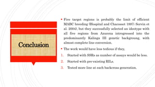 Conclusion
 Five target regions is probably the limit of efficient
MABC breeding (Hospital and Chacosset 1887; Servin et
al. 2004), but they successfully selected an ideotype with
all five regions from Azucena introgressed into the
predominantly Kalinga III genetic backgroung, with
almost complete line conversion.
 The work would have less tedious if they,
1. Started with SSRs as number of assays would be less.
2. Started with pre-existing RILs.
3. Tested more line at each backcross generation.
 