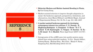 REFERENCE
S
 Molecular Markers and Marker-Assisted Breeding in Plants,
by Guo-Liang Jiang.
 Marker-assisted selection to improve drought adaptation in
maize: the backcross approach, perspectives, limitations, and
alternatives, Jean-Marcel Ribaut1 and Michel Ragot, Journal
of Experimental Botany, Vol. 58, No. 2, pp. 351–360, 2007
 A marker-assisted backcross approach for developing
submergence-tolerant rice cultivars, C. N. Neeraja · R.
Maghirang-Rodriguez · A. Pamplona · S. Heuer · B. C. Y.
Collard · E. M. Septiningsih · G. Vergara · D. Sanchez · K. Xu ·
A. M. Ismail · D. J. Mackill, Theor Appl Genet (2007) 115:767–
776
 Introgression of the crtRB1 gene into quality protein maize
inbred lines using molecular markers , Li Liu . Daniel Jeffers .
Yudong Zhang . Meiling Ding . Wei Chen . Manjit S. Kang .
Xingming Fan, Mol Breeding (2015) 35:154
 