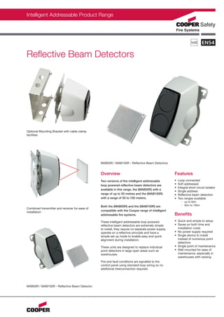 Intelligent Addressable Product Range




Reflective Beam Detectors




Optional Mounting Bracket with cable clamp
facilities




                                                MAB50R / MAB100R - Reflective Beam Detectors


                                                Overview                                             Features
                                                Two versions of the intelligent addressable          •   Loop connected
                                                loop powered reflective beam detectors are           •   Soft addressed
                                                                                                     •   Integral short circuit isolator
                                                available in this range, the (MAB50R) with a
                                                                                                     •   Single address
                                                range of up to 50 metres and the (MAB100R)           •   Reflective beam detection
                                                with a range of 50 to 100 meters.                    •   Two ranges available
                                                                                                           - up to 50m
                                                Both the (MAB50R) and the (MAB100R) are                    - 50m to 100m
Combined transmitter and receiver for ease of
installation                                    compatible with the Cooper range of intelligent
                                                addressable fire systems.                            Benefits
                                                These intelligent addressable loop powered           • Quick and simple to setup
                                                reflective beam detectors are extremely simple       • Saves on both time and
                                                to install, they require no separate power supply,     installation costs
                                                operate on a reflective principle and have a         • No power supply required
                                                simple set up mode to enable easy and quick          • Single device to install
                                                alignment during installation.                         instead of numerous point
                                                                                                       detectors
                                                These units are designed to replace individual       • Single point of maintenance
                                                point detectors in large open areas such as          • Wall mounted for ease of
                                                warehouses.                                            maintenance, especially in
                                                                                                       warehouses with racking
                                                Fire and fault conditions are signalled to the
                                                control panel using standard loop wiring so no
                                                additional interconnection required.




MAB50R / MAB100R - Reflective Beam Detector
 