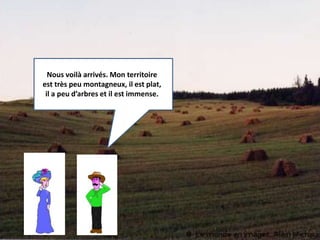 Nous voilà arrivés. Mon territoire 
est très peu montagneux, il est plat, 
il a peu d’arbres et il est immense. 
 