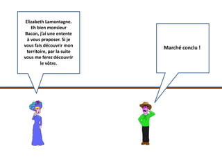Elizabeth Lamontagne. 
Eh bien monsieur 
Bacon, j’ai une entente 
à vous proposer. Si je 
vous fais découvrir mon 
territoire, par la suite 
vous me ferez découvrir 
le vôtre. 
Marché conclu ! 
 