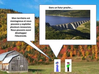Mon territoire est 
montagneux et nous 
pouvons y exploiter 
plusieurs ressources. 
Nous pouvons aussi 
développer 
l’électricité. 
Dans un futur proche… 
 