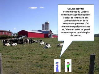 Oui, les activités 
économiques du Québec 
sont davantage développées 
autour de l’industrie des 
vaches laitières et de la 
culture des pommes. J’ai 
moi-même quelques vaches 
et j’aimerais avoir un grand 
troupeau pour produire plus 
de beurre. 
 