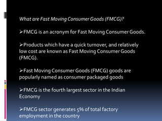 What are Fast Moving Consumer Goods (FMCG)?

FMCG is an acronym for Fast Moving Consumer Goods.

Products which have a quick turnover, and relatively
low cost are known as Fast Moving Consumer Goods
(FMCG).

Fast Moving Consumer Goods (FMCG) goods are
popularly named as consumer packaged goods

FMCG is the fourth largest sector in the Indian
Economy

FMCG sector generates 5% of total factory
employment in the country
 