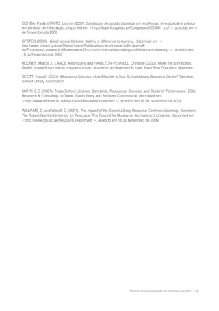 OCHÔA, Paula e PINTO, Leonor (2007). Estratégias de gestão baseada em evidências: Investigação e prática
em serviços de informação, disponível em <http://badinfo.apbad.pt/Congresso9/COM11.pdf >, acedido em 4
de Novembro de 2009

OFSTED (2006). Good school libraries: Making a difference to learning, disponível em <
http://www.ofsted.gov.uk/Ofsted-home/Publications-and-research/Browse-all-
by/Education/Leadership/Governance/Good-school-libraries-making-a-difference-to-learning >, acedido em
16 de Novembro de 2009

RODNEY, Marcia J.; LANCE, Keith Curry and HAMILTON-PENNELL, Christine (2002). Make the connection.
Quality school library media programs impact academic achievement in Iowa, Iowa Area Education Agencies

SCOTT, Elspeth (2001). Measuring Success: How Effective is Your School Library Resource Centre? Swindon:
School Library Association

SMITH, E.G. (2001). Texas School Libraries: Standards, Resources, Services, and Students' Performance, EGS
Research & Consulting for Texas State Library and Archives Commission, disponível em
<http://www.tsl.state.tx.us/ld/pubs/schlibsurvey/index.html >, acedido em 16 de Novembro de 2009

WILLIAMS, D. and Wavell, C. (2001). The Impact of the School Library Resource Centre on Learning. Aberdeen:
The Robert Gordon University for Resource: The Council for Museums, Archives and Libraries, disponível em
<http://www.rgu.ac.uk/files/SLRCReport.pdf >, acedido em 16 de Novembro de 2009




                                                                  Modelo de auto-avaliação da biblioteca escolar • 115
 