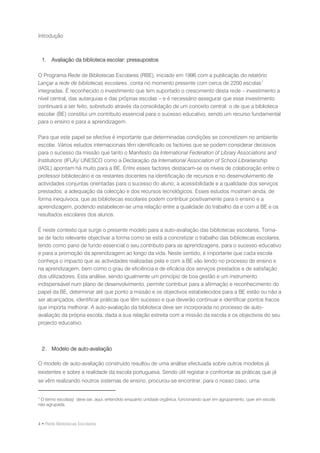 Introdução



    1. Avaliação da biblioteca escolar: pressupostos

O Programa Rede de Bibliotecas Escolares (RBE), iniciado em 1996 com a publicação do relatório
Lançar a rede de bibliotecas escolares, conta no momento presente com cerca de 2200 escolas 1
integradas. É reconhecido o investimento que tem suportado o crescimento desta rede – investimento a
nível central, das autarquias e das próprias escolas – e é necessário assegurar que esse investimento
continuará a ser feito, sobretudo através da consolidação de um conceito central: o de que a biblioteca
escolar (BE) constitui um contributo essencial para o sucesso educativo, sendo um recurso fundamental
para o ensino e para a aprendizagem.

Para que este papel se efective é importante que determinadas condições se concretizem no ambiente
escolar. Vários estudos internacionais têm identificado os factores que se podem considerar decisivos
para o sucesso da missão que tanto o Manifesto da International Federation of Library Associations and
Institutions (IFLA)/ UNESCO como a Declaração da International Association of School Librarianship
(IASL) apontam há muito para a BE. Entre esses factores destacam-se os níveis de colaboração entre o
professor bibliotecário e os restantes docentes na identificação de recursos e no desenvolvimento de
actividades conjuntas orientadas para o sucesso do aluno; a acessibilidade e a qualidade dos serviços
prestados; a adequação da colecção e dos recursos tecnológicos. Esses estudos mostram ainda, de
forma inequívoca, que as bibliotecas escolares podem contribuir positivamente para o ensino e a
aprendizagem, podendo estabelecer-se uma relação entre a qualidade do trabalho da e com a BE e os
resultados escolares dos alunos.

É neste contexto que surge o presente modelo para a auto-avaliação das bibliotecas escolares. Torna-
se de facto relevante objectivar a forma como se está a concretizar o trabalho das bibliotecas escolares,
tendo como pano de fundo essencial o seu contributo para as aprendizagens, para o sucesso educativo
e para a promoção da aprendizagem ao longo da vida. Neste sentido, é importante que cada escola
conheça o impacto que as actividades realizadas pela e com a BE vão tendo no processo de ensino e
na aprendizagem, bem como o grau de eficiência e de eficácia dos serviços prestados e de satisfação
dos utilizadores. Esta análise, sendo igualmente um princípio de boa gestão e um instrumento
indispensável num plano de desenvolvimento, permite contribuir para a afirmação e reconhecimento do
papel da BE, determinar até que ponto a missão e os objectivos estabelecidos para a BE estão ou não a
ser alcançados, identificar práticas que têm sucesso e que deverão continuar e identificar pontos fracos
que importa melhorar. A auto-avaliação da biblioteca deve ser incorporada no processo de auto-
avaliação da própria escola, dada a sua relação estreita com a missão da escola e os objectivos do seu
projecto educativo.



    2. Modelo de auto-avaliação

O modelo de auto-avaliação construído resultou de uma análise efectuada sobre outros modelos já
existentes e sobre a realidade da escola portuguesa. Sendo útil registar e confrontar as práticas que já
se vêm realizando noutros sistemas de ensino, procurou-se encontrar, para o nosso caso, uma


1
 O termo escola(s) deve ser, aqui, entendido enquanto unidade orgânica, funcionando quer em agrupamento, quer em escola
não agrupada.



4 • Rede Bibliotecas Escolares
 