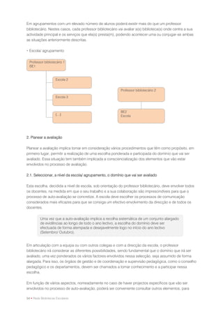Em agrupamentos com um elevado número de alunos poderá existir mais do que um professor
bibliotecário. Nestes casos, cada professor bibliotecário vai avaliar a(s) biblioteca(s) onde centra a sua
actividade principal e os serviços que ela(s) presta(m), podendo acontecer uma ou conjugar-se ambas
as situações anteriormente descritas.

 Escola/ agrupamento


  Professor bibliotecário 1
  BE1


                     Escola 2


                                                           Professor bibliotecário 2
                     Escola 3

                                                                                       BE
                                                           BE2
                     (…)                                   Escola




2. Planear a avaliação

Planear a avaliação implica tomar em consideração vários procedimentos que têm como propósito, em
primeiro lugar, permitir a realização de uma escolha ponderada e participada do domínio que vai ser
avaliado. Essa situação tem também implicada a consciencialização dos elementos que vão estar
envolvidos no processo de avaliação.

2.1. Seleccionar, a nível da escola/ agrupamento, o domínio que vai ser avaliado

Esta escolha, decidida a nível de escola, sob orientação do professor bibliotecário, deve envolver todos
os docentes, na medida em que o seu trabalho e a sua colaboração são imprescindíveis para que o
processo de auto-avaliação se concretize. A escola deve escolher os processos de comunicação
considerados mais eficazes para que se consiga um efectivo envolvimento da direcção e de todos os
docentes.

          Uma vez que a auto-avaliação implica a recolha sistemática de um conjunto alargado
          de evidências ao longo de todo o ano lectivo, a escolha do domínio deve ser
          efectuada de forma atempada e desejavelmente logo no início do ano lectivo
          (Setembro/ Outubro).


Em articulação com a equipa ou com outros colegas e com a direcção da escola, o professor
bibliotecário irá considerar as diferentes possibilidades, sendo fundamental que o domínio que irá ser
avaliado, uma vez ponderados os vários factores envolvidos nessa selecção, seja assumido de forma
alargada. Para isso, os órgãos de gestão e de coordenação e supervisão pedagógica, como o conselho
pedagógico e os departamentos, devem ser chamados a tomar conhecimento e a participar nessa
escolha.

Em função de vários aspectos, nomeadamente no caso de haver projectos específicos que vão ser
envolvidos no processo de auto-avaliação, poderá ser conveniente consultar outros elementos, para

54 • Rede Bibliotecas Escolares
 
