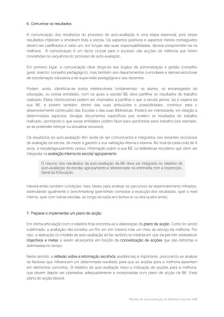 6. Comunicar os resultados

A comunicação dos resultados do processo de auto-avaliação é uma etapa essencial, pois esses
resultados implicam e envolvem toda a escola. Os aspectos positivos e aspectos menos conseguidos
devem ser partilhados e cada um, em função das suas responsabilidades, deverá comprometer-se na
melhoria. A comunicação é um factor crucial para o sucesso das acções de melhoria que forem
concebidas na sequência do processo de auto-avaliação.

Em primeiro lugar, a comunicação deve dirigir-se aos órgãos de administração e gestão (conselho
geral, director, conselho pedagógico), mas também aos departamentos curriculares e demais estruturas
de coordenação educativa e de supervisão pedagógica e aos docentes.

Podem, ainda, identificar-se outros interlocutores fundamentais: os alunos, os encarregados de
educação, ou outras entidades, com os quais a escola/ BE deve partilhar os resultados do trabalho
realizado. Estes interlocutores podem ser chamados a partilhar o que a escola pensa, faz e espera da
sua BE, e podem também, dentro das suas atribuições e possibilidades, contribuir para o
desenvolvimento continuado das Escolas e das suas Bibliotecas. Poderá ser interessante, em relação a
determinados aspectos, divulgar documentos específicos que revelem os resultados do trabalho
realizado, apontando o que essas entidades podem fazer para aprofundar esse trabalho (por exemplo,
se se pretender reforçar ou actualizar recursos).

Os resultados da auto-avaliação têm ainda de ser comunicados e integrados nos restantes processos
de avaliação da escola, de modo a garantir a sua validação interna e externa. No final de cada ciclo de 4
anos, a escola/agrupamento possui informação sobre a sua BE ou bibliotecas escolares que deve ser
integrada na avaliação interna da escola/ agrupamento.

        O resumo dos resultados da auto-avaliação da BE deve ser integrado no relatório de
        auto-avaliação da escola/ agrupamento e referenciado na entrevista com a Inspecção-
        Geral da Educação.


Haverá então também condições mais fiáveis para analisar os percursos de desenvolvimento trilhados,
estimulando igualmente o benchmarking (permitindo comparar a evolução dos resultados, quer a nível
interno, quer com outras escolas, ao longo de cada ano lectivo e/ ou dos quatro anos).



7. Preparar e implementar um plano de acção

Em íntima articulação com o relatório final encontra-se a elaboração do plano de acção. Como foi sendo
sublinhado, a avaliação não constitui um fim em sim mesmo mas um meio ao serviço da melhoria. Por
isso, a aplicação do modelo de auto-avaliação só faz sentido na medida em que vai permitir estabelecer
objectivos e metas a serem alcançados em função da concretização de acções que são definidas e
delimitadas no tempo.

Neste sentido, a reflexão sobre a informação recolhida (evidências) é importante, procurando-se analisar
os factores que influenciam um determinado resultado para que as acções para a melhoria assentem
em elementos concretos. O relatório de auto-avaliação inclui a indicação de acções para a melhoria,
que devem depois ser planeadas adequadamente e incorporadas num plano de acção da BE. Esse
plano de acção deverá:




                                                               Modelo de auto-avaliação da biblioteca escolar • 67
 