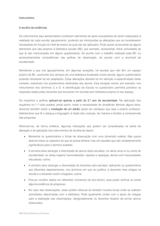 Instrumentos


A recolha de evidências


Os instrumentos aqui apresentados constituem elementos de apoio susceptíveis de serem adequados à
realidade de cada escola/ agrupamento, podendo ser introduzidas as alterações que se considerarem
necessárias em função do nível de ensino ao qual vão ser aplicados. Pode querer acrescentar-se alguns
elementos que são próprios à biblioteca escolar (BE), por exemplo, acrescentar/ retirar actividades às
que já são mencionadas em alguns questionários, de acordo com o trabalho realizado pela BE; ou
acrescentar/retirar competências nas grelhas de observação, de acordo com o ano/nível de
escolaridade.


Atendendo a que nos agrupamentos, em algumas situações, há escolas que não têm um espaço
próprio de BE, usufruindo dos serviços de uma biblioteca localizada noutra escola, alguns questionários
poderão necessitar de ser adaptados. Estas alterações deverão ter em atenção a especificidade deste
contexto, sobretudo nos questionários destinados aos alunos. Esta situação ocorre, por exemplo, nos
instrumentos dos domínios C e D. A identificação da Escola no questionário permitirá ponderar as
respostas dadas pelos docentes que leccionam em escolas sem biblioteca própria no seu espaço.


Os inquéritos e grelhas aplicam-se apenas a partir do 3.º ano de escolaridade. Na aplicação dos
inquéritos no 1.º ciclo poderá, ainda assim, haver a necessidade de simplificar/ eliminar alguns itens,
devendo também existir a mediação de um adulto (pode ser vantajoso que seja o próprio professor-
bibliotecário) que lê e adequa a linguagem à idade das crianças, de maneira a facilitar a compreensão
das perguntas.


Retomam-se, de forma sintética, algumas indicações que podem ser consideradas na tarefa de
alteração e de aplicação dos instrumentos de recolha de dados:

        Mantenha os questionários e fichas de observação com uma dimensão realista. Não queira
         abarcar todos os aspectos de que se possa lembrar mas sim aqueles que são verdadeiramente
         significativos para o domínio avaliado.

        A amostra deve abranger a diversidade de alunos da(s) escola(s): os vários anos e/ ou ciclos de
         escolaridade; as várias origens/ nacionalidades; rapazes e raparigas; alunos com necessidades
         educativas; outros.

        A amostra deve abranger a diversidade de docentes da/s escola/s, aplicando os questionários
         aos diferentes departamentos, nos domínios em que se justifica, a docentes mais antigos na
         escola e a docentes recém-chegados, outros.

        Procure recolher dados em diferentes momentos do ano lectivo, para poder verificar se existe
         alguma evidência de progresso.

        No caso das observações, estas podem efectuar-se também noutros locais onde se realizem
         actividades relacionadas com a biblioteca. Pode igualmente contar com o apoio de colegas
         para a realização das observações, designadamente os docentes titulares da turma/ alunos
         observados.


70 • Rede Bibliotecas Escolares
 