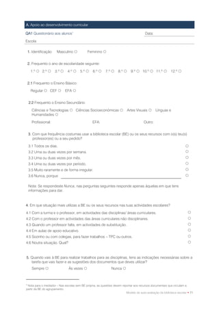 A. Apoio ao desenvolvimento curricular

QA1 Questionário aos alunos1                                                            Data:

Escola

    1. Identificação    Masculino           Feminino 


    2. Frequento o ano de escolaridade seguinte:

      1.º  2.º       3.º     4.º    5.º     6.º      7.º     8.º      9.º  10.º  11.º           12.º 


    2.1 Frequento o Ensino Básico:

      Regular  CEF           EFA 


    2.2 Frequento o Ensino Secundário:

      Ciências e Tecnologias  Ciências Socioeconómicas                    Artes Visuais      Línguas e
      Humanidades 

      Profissional:                              EFA:                                  Outro:


    3. Com que frequência costumas usar a biblioteca escolar (BE) ou os seus recursos com o(s) teu(s)
       professor(es) ou a seu pedido?

    3.1 Todos os dias.                                                                                                
    3.2 Uma ou duas vezes por semana.                                                                                 
    3.3 Uma ou duas vezes por mês.                                                                                    
    3.4 Uma ou duas vezes por período.                                                                                
    3.5 Muito raramente e de forma irregular.                                                                         
    3.6 Nunca, porque                                                                                                 

    Nota: Se respondeste Nunca, nas perguntas seguintes responde apenas àquelas em que tens
    informações para dar.



4. Em que situação mais utilizas a BE ou os seus recursos nas tuas actividades escolares?

4.1 Com a turma e o professor, em actividades das disciplinas/ áreas curriculares.                                      
4.2 Com o professor em actividades das áreas curriculares não disciplinares.                                            
4.3 Quando um professor falta, em actividades de substituição.                                                          
4.4 Em aulas de apoio educativo.                                                                                        
4.5 Sozinho ou com colegas, para fazer trabalhos – TPC ou outros.                                                       
4.6 Noutra situação. Qual?                                                                                              



5. Quando vais à BE para realizar trabalhos para as disciplinas, tens as indicações necessárias sobre a
   tarefa que vais fazer e as sugestões dos documentos que deves utilizar?
      Sempre                   Às vezes                      Nunca 



1
 Nota para o mediador – Nas escolas sem BE própria, as questões devem reportar aos recursos documentais que circulam a
partir da BE do agrupamento.
                                                                         Modelo de auto-avaliação da biblioteca escolar • 71
 