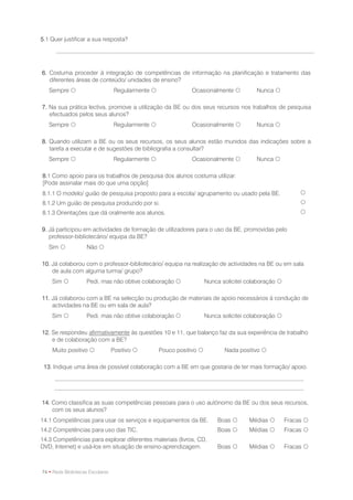 5.1 Quer justificar a sua resposta?




6. Costuma proceder à integração de competências de informação na planificação e tratamento das
   diferentes áreas de conteúdo/ unidades de ensino?
   Sempre                         Regularmente               Ocasionalmente            Nunca 

7. Na sua prática lectiva, promove a utilização da BE ou dos seus recursos nos trabalhos de pesquisa
   efectuados pelos seus alunos?
   Sempre                        Regularmente                Ocasionalmente            Nunca 

8. Quando utilizam a BE ou os seus recursos, os seus alunos estão munidos das indicações sobre a
   tarefa a executar e de sugestões de bibliografia a consultar?
   Sempre                        Regularmente                Ocasionalmente            Nunca 

8.1 Como apoio para os trabalhos de pesquisa dos alunos costuma utilizar:
[Pode assinalar mais do que uma opção]
8.1.1 O modelo/ guião de pesquisa proposto para a escola/ agrupamento ou usado pela BE.                     
8.1.2 Um guião de pesquisa produzido por si.                                                                
8.1.3 Orientações que dá oralmente aos alunos.                                                              

9. Já participou em actividades de formação de utilizadores para o uso da BE, promovidas pelo
   professor-bibliotecário/ equipa da BE?
   Sim             Não 

10. Já colaborou com o professor-bibliotecário/ equipa na realização de actividades na BE ou em sala
    de aula com alguma turma/ grupo?
    Sim            Pedi, mas não obtive colaboração                  Nunca solicitei colaboração 

11. Já colaborou com a BE na selecção ou produção de materiais de apoio necessários à condução de
    actividades na BE ou em sala de aula?
    Sim            Pedi, mas não obtive colaboração                  Nunca solicitei colaboração 

12. Se respondeu afirmativamente às questões 10 e 11, que balanço faz da sua experiência de trabalho
    e de colaboração com a BE?
    Muito positivo               Positivo         Pouco positivo           Nada positivo 

 13. Indique uma área de possível colaboração com a BE em que gostaria de ter mais formação/ apoio.




14. Como classifica as suas competências pessoais para o uso autónomo da BE ou dos seus recursos,
    com os seus alunos?
14.1 Competências para usar os serviços e equipamentos da BE.              Boas       Médias         Fracas 
14.2 Competências para uso das TIC.                                        Boas       Médias         Fracas 
14.3 Competências para explorar diferentes materiais (livros, CD,
DVD, Internet) e usá-los em situação de ensino-aprendizagem.               Boas       Médias         Fracas 



74 • Rede Bibliotecas Escolares
 