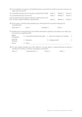 15. Como classifica, em geral, as competências para o uso autónomo da BE ou dos seus recursos, por
    parte dos seus alunos?
15.1 Competências para usar os serviços e equipamentos da BE.         Boas          Médias          Fracas 
15.2 Competências para uso das TIC.                                   Boas          Médias          Fracas 
15.3 Competências para explorar diferentes materiais (livros, CD,
DVD, Internet), elaborar trabalhos e apresentá-los.                   Boas          Médias          Fracas 

16. Como avalia o contributo dado pela BE para o desenvolvimento nos alunos deste tipo de
    competências?
    Muito Bom             Bom                        Razoável                    Fraco 

17. Assinale entre os seguintes tipos de materiais/ ferramentas, aquele(s) que já alguma vez utilizou por
    sua iniciativa ou sugestão da BE:
   Maleta
                        Lista seleccionada de sítios Web       Guia como elaborar um trabalho                 
   Pedagógica
   Guião de
                         Webquest                              Catálogo da BE                                 
   Pesquisa
   Outros                Quais

18. Em que medida considera que a BE influencia, nos seus alunos, o desenvolvimento de valores e
    atitudes de convivência, iniciativa, cooperação e autonomia?
    Muito                   Razoavelmente                 Pouco                       Nada 




                                                                Modelo de auto-avaliação da biblioteca escolar • 75
 