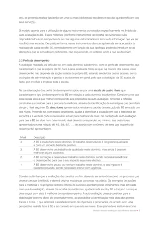 ano, se pretenda realizar (poderão ser uma ou mais bibliotecas escolares e escolas que beneficiam dos
seus serviços).


O modelo aponta para a utilização de alguns instrumentos construídos especificamente no âmbito da
auto-avaliação da BE. Esses materiais (conforme instrumentos de recolha de evidências) são
disponibilizados com o objectivo de se criar alguma uniformidade em termos da informação que vai ser
recolhida nas escolas. De qualquer forma, esses instrumentos são susceptíveis de ser adequados à
realidade de cada escola/ BE, nomeadamente em função da sua tipologia, podendo introduzir-se as
alterações que se considerem pertinentes, não esquecendo, no entanto, o fim a que se destinam.


3.3 Perfis de desempenho
A avaliação realizada vai articular-se, em cada domínio/ subdomínio, com os perfis de desempenho que
caracterizam o que se espera da BE, face à área analisada. Note-se que, na maioria dos casos, esse
desempenho não depende da acção isolada da própria BE, estando envolvidos outros actores, como
os órgãos de administração e gestão e os docentes em geral, pelo que a avaliação da BE acaba, de
facto, por envolver e implicar toda a escola.


Na caracterização dos perfis de desempenho optou-se por uma escala de quatro níveis que
caracterizam o tipo de desempenho da BE em relação a cada domínio/ subdomínio. Considerou-se que
esta escala será a que melhor corresponde aos propósitos da auto-avaliação: fomentar a reflexão
construtiva e contribuir para a procura da melhoria, através da identificação de estratégias que permitam
atingir o nível seguinte. Os descritores apresentados retratam o padrão de execução da BE em cada um
dos níveis. Pretende-se, com esses descritores, ajudar a identificar a situação em que a biblioteca se
encontra e a verificar onde é necessário actuar para melhorar de nível. No contexto da auto-avaliação,
para que a BE se situe num determinado nível deverá corresponder, no mínimo, aos descritores
apresentados numa relação de 4/5, 5/6, 6/7, …, de acordo com o número de itens que os perfis de
desempenho apresentarem.


 Nível       Descrição
 4           A BE é muito forte neste domínio. O trabalho desenvolvido é de grande qualidade
             e com um impacto bastante positivo.
 3           A BE desenvolve um trabalho de qualidade neste domínio, mas ainda é possível
             melhorar alguns aspectos.
 2           A BE começou a desenvolver trabalho neste domínio, sendo necessário melhorar
             o desempenho para que o seu impacto seja mais efectivo.
 1           A BE desenvolve pouco ou nenhum trabalho neste domínio, o seu impacto é
             bastante reduzido, sendo necessário intervir com urgência.


Convém sublinhar que a avaliação não constitui um fim, devendo ser entendida como um processo que
deverá conduzir à reflexão e deverá originar mudanças concretas na prática. Os exemplos de acções
para a melhoria e os próprios factores críticos de sucesso apontam pistas importantes, mas em cada
caso a auto-avaliação, através da recolha de evidências, ajudará cada escola/ BE a traçar o rumo que
deve seguir com vista à melhoria do seu desempenho. A auto-avaliação deverá contribuir para a
elaboração do novo plano de desenvolvimento, ao possibilitar a identificação mais clara dos pontos
fracos e fortes, o que orientará o estabelecimento de objectivos e prioridades, de acordo com uma
perspectiva realista face à BE e ao contexto em que esta se insere. Esse plano deve instituir-se como
                                                                Modelo de auto-avaliação da biblioteca escolar • 7
 