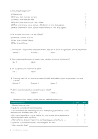 5. Requisitas livros para ler?

 5.1 Diariamente.                                                                                       
 5.2 Uma ou duas vezes por semana.                                                                      
 5.3 Uma ou duas vezes por mês.                                                                         
 5.4 Uma ou duas vezes durante cada período.                                                            
 5.5 Muito raramente ou nunca, porque a BE não tem os livros de que gosto.                              
 5.6 Muito raramente ou nunca, porque em casa arranjo os livros de que gosto.                           



 6. Se requisitas livros, quando é que o fazes?

 6.1 Durante o período de aulas.                                                                        
 6.2 Nas férias do Natal/ Páscoa.                                                                       
 6.3 Nas férias de Verão.                                                                               



7. Quando vais à BE para ler ou requisitar um livro, a equipa da BE dá-te sugestões e apoia-te, se pedires?
    Sempre                       Às vezes               Nunca 



8. Quando procuras livros para ler ou para fazer trabalhos, encontras o que queres?
    Sim                          Não 



9. Os teus professores incentivam-te a ler?
    Sim                          Não 



10. Costumas participar em actividades de leitura na BE acompanhado(a) do teu professor e dos teus
    colegas?
    Sempre                       Às vezes               Nunca 



11. Como classificarias as tuas competências de leitura?
 Boas                            Médias                 Fracas 



 12. Qual a tua opinião sobre o trabalho realizado pela biblioteca escolar?
 A biblioteca escolar                                                                       Sim       Não
 1. Motiva-me para ler mais.                                                                          
 2. Ajuda-me a encontrar livros interessantes.                                                        
 3. Tem actividades que me fazem gostar mais de ler (divulgação de livros, clubes,                    
 encontros com escritores, concursos, ...).
 4. Informa-me sobre livros e outras publicações ou acerca de outras novidades ou                     
 actividades relacionadas com livros.
 5. Oferece formas de exprimir as minhas opiniões (blogues, jornal, fóruns, ...).                     
 6. Ajuda-me a conhecer escritores e pessoas ligadas aos livros.                                      
 7. Outra situação. Qual?:

80 • Rede Bibliotecas Escolares
 