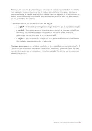A selecção, em cada ano, de um domínio para ser objecto de avaliação representará um investimento
mais significativo nesse domínio, no sentido de procurar aferir, de forma sistemática e objectiva, os
resultados efectivos do trabalho desenvolvido. O trabalho e a acção educativa da BE efectivam-se, no
entanto, em cada ano, nos quatro domínios. A opção pela avaliação de um deles não pode significar,
por isso, o abandono dos restantes.


O relatório encontra-se, por isso, estruturado em três secções:

       A secção A – Destina-se à apresentação da avaliação do domínio que foi objecto de avaliação.

       A secção B – Destina-se a apresentar informação acerca do perfil de desempenho da BE nos
        domínios que, não sendo objecto de avaliação nesse ano lectivo, testemunham o seu
        desempenho nas diferentes áreas de funcionamento da BE.

       A secção C – Visa um resumo que forneça uma visão global, recorrendo a um quadro síntese
        dos resultados obtidos e das acções a implementar.


A estrutura apresentada contém um plano onde todos os domínios estão presentes nas secções A e B.
Cada escola/ BE deve adaptar a estrutura à sua situação e, na secção A, preencher apenas o quadro
correspondente ao domínio em que aplicou o modelo de avaliação. Este domínio não será objecto de
referência na Secção B.




                                                                  Modelo de auto-avaliação da biblioteca escolar • 9
 