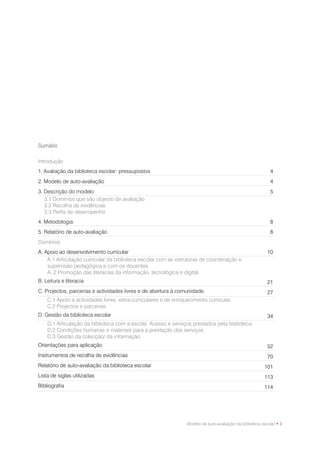 Sumário

Introdução
1. Avaliação da biblioteca escolar: pressupostos                                                             4
2. Modelo de auto-avaliação                                                                                  4
3. Descrição do modelo                                                                                       5
   3.1 Domínios que são objecto de avaliação
   3.2 Recolha de evidências
   3.3 Perfis de desempenho
4. Metodologia                                                                                               8
5. Relatório de auto-avaliação                                                                               8
Domínios
A. Apoio ao desenvolvimento curricular                                                                      10
    A.1 Articulação curricular da biblioteca escolar com as estruturas de coordenação e
    supervisão pedagógica e com os docentes.
    A. 2 Promoção das literacias da informação, tecnológica e digital.
B. Leitura e literacia                                                                                      21
C. Projectos, parcerias e actividades livres e de abertura à comunidade.                                    27
    C.1 Apoio a actividades livres, extra-curriculares e de enriquecimento curricular.
    C.2 Projectos e parcerias.
D. Gestão da biblioteca escolar                                                                             34
    D.1 Articulação da biblioteca com a escola. Acesso e serviços prestados pela biblioteca.
    D.2 Condições humanas e materiais para a prestação dos serviços.
    D.3 Gestão da colecção/ da informação.
Orientações para aplicação                                                                                  52
Instrumentos de recolha de evidências                                                                       70
Relatório de auto-avaliação da biblioteca escolar                                                         101
Lista de siglas utilizadas                                                                                113
Bibliografia                                                                                              114




                                                                  Modelo de auto-avaliação da biblioteca escolar • 3
 