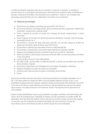 A análise de trabalhos realizados pelos alunos é também um elemento importante, na medida em
permite verificar se as actividades orientadas para o desenvolvimento de determinadas competências e
atitudes – literacia da informação, interesse pelos livros e pela leitura – estão ou não a resultar. Esta
apreciação poderá beneficiar de uma colaboração mais estreita com os docentes.

    d) Análise de documentação:

        Documentos que regulam a actividade da escola (PEE, PCT, RI, etc.);
        Documentos relativos à actividade da BE: plano de desenvolvimento, programas e relatórios de
         actividades; regulamentos e políticas da BE;
        Actas e registos de reuniões na escola (com direcção da escola, departamentos e outras
         estruturas);
        Actas e registos de reuniões com elementos exteriores (biblioteca municipal, redes de escolas,
         associação de pais, etc.);
        Documentos e recursos de apoio produzidos pela BE: por exemplo, guiões no âmbito da
         literacia da informação, guias de leitura, guias informativos;
        Documentos e materiais para actividades de ensino realizadas pela BE;
        Documentos e materiais para cursos de formação realizados ou apoiados pela BE;
        Registos de actividades/ projectos no âmbito do apoio ao currículo (cf. exemplos);
        Planos de trabalho e planificações conjuntas envolvendo a BE e os docentes (áreas curriculares
         e não curriculares);
        Jornais da BE ou outros em que a BE participe;
        Sítio Web da BE, recursos Web 2.0 utilizados pela BE no âmbito de actividades (por exemplo,
         fóruns de leitura, blogues);
        Documentos relacionados com estratégias de comunicação, divulgação e marketing;
        Registos fotográficos ou vídeo de projectos e actividades;
        Cobertura pela imprensa local de acções e actividades desenvolvidas;
        Outros.


Para se ter uma ideia mais clara dos alunos e docentes envolvidos em actividades articuladas com a
BE, é útil utilizar grelhas de registo que dêem conta do trabalho realizado ao longo do ano, e que
possibilitem averiguar possíveis impactos, sobretudo através da comparação entre diferentes momentos
(num mesmo ano lectivo e entre diferentes anos lectivos). Importa sublinhar que este tipo de registos
deve constituir uma prática habitual no funcionamento da BE e não especificamente para efeitos da
auto-avaliação.

Existem muitas possibilidades e optou-se por apresentar aqui alguns exemplos muito elementares que
podem servir de orientação para a realização de registos que são importantes no trabalho da BE. Na
elaboração deste tipo de fichas/ grelhas convém optar por documentos simples, que permitam registar
o essencial e que não impliquem demasiadas solicitações aos outros docentes (no caso de
documentos a serem preenchidos por eles) no sentido de garantir a sua colaboração.




60 • Rede Bibliotecas Escolares
 