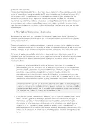 qualificado sobre o assunto.
No caso da análise dos questionários a docentes e alunos, é possível verificar aspectos variados, desde
o grau de satisfação em relação ao trabalho da BE; o tipo de trabalho que é realizado na/ com a BE; o
que se espera da BE; o conhecimento que os utilizadores têm da sua BE (dos seus recursos, das
actividades que promove, etc.); o impacto do trabalho realizado na/ com a BE; etc. São dados
importantes, cujo tratamento estatístico será cruzado com os perfis de desempenho (confrontando com
as percentagens que em alguns casos são pontos de referência para a inclusão num determinado
nível). Permitem também que o professor bibliotecário identifique mais facilmente áreas que precisam
de intervenção.

    c) Observação e análise de recursos e de actividades

A observação de actividades tem a vantagem de permitir um contacto mais directo com situações
concretas de aprendizagem, podendo ser útil que a observação orientada seja realizada em conjunto
com o professor da turma.

É igualmente vantajoso que haja intencionalidade e focalização em determinados trabalhos ou grupos,
ou seja, é preferível observar um ou dois grupos de alunos em diferentes momentos do ano lectivo (para
verificar a evolução) do que observar vários grupos diferentes, apenas uma única vez durante o ano.

Em termos de análise, os resultados obtidos com a observação de um determinado grupo têm a
possibilidade de, eventualmente, ser extrapolados para o resto da escola, ou seja, outros alunos/ grupos
de alunos a desenvolver um tipo de trabalho similar, ao longo do ano lectivo, poderão alcançar os
mesmos resultados.

        Um exemplo: uma turma realiza, no âmbito de diferentes disciplinas, vários trabalhos de
         pesquisa ao longo do ano, na BE e na sala de aula, utilizando o mesmo modelo de pesquisa
         proposto pela BE. Os docentes e o professor bibliotecário notam uma progressiva autonomia
         nos alunos: a capacidade de utilização de recursos diversificados, identificando
         adequadamente as fontes utilizadas; a realização de trabalhos progressivamente com mais
         qualidade. Este processo permitirá concluir que, no final do ano, os trabalhos realizados pelos
         alunos são substancialmente superiores, quando comparados com os seus primeiros trabalhos.


           Podemos extrapolar que este tipo de trabalho articulado entre a BE e as áreas disciplinares
           originará, eventualmente, resultados similares quando realizado nas mesmas condições
           noutras turmas. Neste sentido, não é necessário observar todas as turmas, mas verificar e/
           ou assegurar que o mesmo tipo de trabalho é realizado por elas.


        A criação de portefólios, relativamente a alunos ou a grupos de alunos, reunindo evidências de
         diversa natureza – grelhas de observação, trabalhos realizados, outro tipo de anotações e
         informações – constitui um instrumento a rentabilizar. O portefólio, ao reunir informação
         diversificada, ao longo do ano, permite desenvolver uma leitura diacrónica: a partir de uma
         situação inicial (por exemplo, primeira observação e primeiro trabalho realizado na BE) é
         possível perspectivar as mudanças eventualmente ocorridas, decorrentes do trabalho articulado
         entre a sala de aula e a BE. A construção do portefólio pode ser articulada com o professor da
         turma.




64 • Rede Bibliotecas Escolares
 